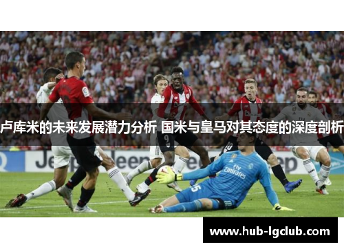 卢库米的未来发展潜力分析 国米与皇马对其态度的深度剖析