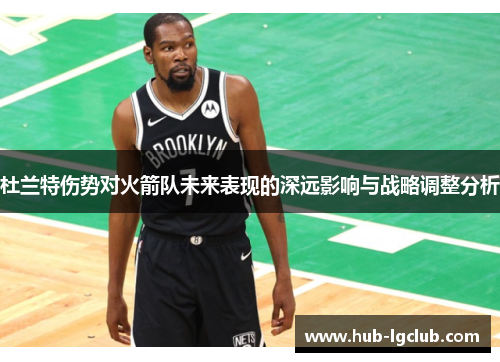 杜兰特伤势对火箭队未来表现的深远影响与战略调整分析