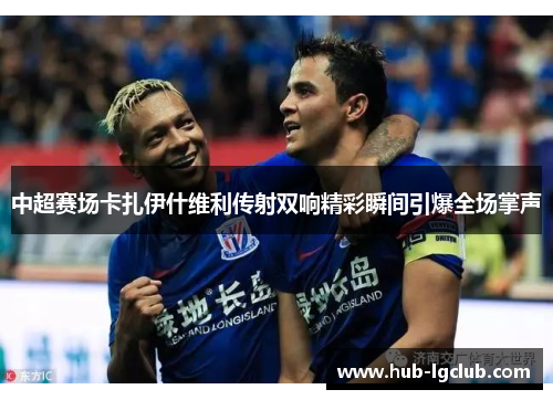 中超赛场卡扎伊什维利传射双响精彩瞬间引爆全场掌声
