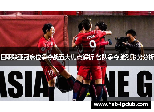 日职联亚冠席位争夺战五大焦点解析 各队争夺激烈形势分析