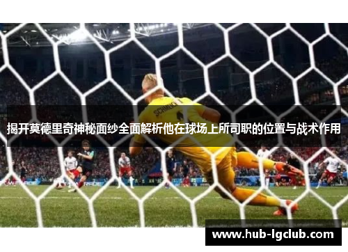 揭开莫德里奇神秘面纱全面解析他在球场上所司职的位置与战术作用