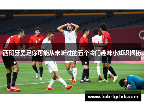 西班牙男足你可能从未听过的五个冷门趣味小知识揭秘