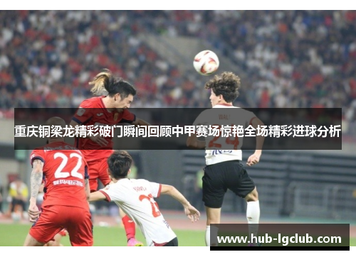 重庆铜梁龙精彩破门瞬间回顾中甲赛场惊艳全场精彩进球分析