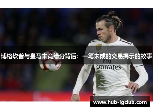 博格坎普与皇马未竟缘分背后：一笔未成的交易揭示的故事