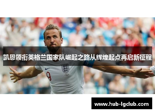 凯恩领衔英格兰国家队崛起之路从辉煌起点再启新征程