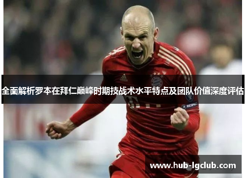 全面解析罗本在拜仁巅峰时期技战术水平特点及团队价值深度评估