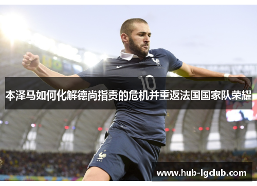 本泽马如何化解德尚指责的危机并重返法国国家队荣耀