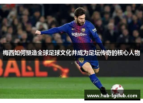 梅西如何塑造全球足球文化并成为足坛传奇的核心人物 梅西如何塑造全球足球文化并成为足坛传奇的核心人物