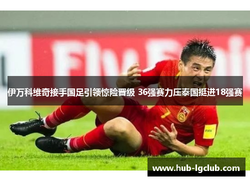 伊万科维奇接手国足引领惊险晋级 36强赛力压泰国挺进18强赛