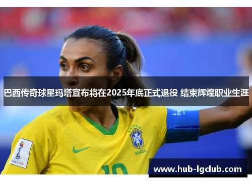 巴西传奇球星玛塔宣布将在2025年底正式退役 结束辉煌职业生涯