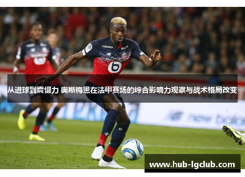 从进球到震慑力 奥斯梅恩在法甲赛场的综合影响力观察与战术格局改变 从进球到震慑力 奥斯梅恩在法甲赛场的综合影响力观察与战术格局改变